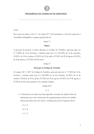 PRESIDÊNCIA DO CONSELHO DE MINISTROS
3
Assim:
Nos termos da alínea d) do n.º 1 do artigo 197.º da Constituição, o Governo apresenta à
Assembleia da República a seguinte proposta de lei:
Artigo 1.º
Objeto
A presente lei procede à sétima alteração ao Código do Trabalho, aprovado pela Lei
n.º 7/2009, de 12 de fevereiro, e alterado pelas Leis n.ºs 105/2009, de 14 de setembro,
53/2011, de 14 de outubro, 23/2012, de 25 de junho, 47/2012, de 29 de agosto, 69/2013,
de 30 de agosto, e 27/2014, de 8 de maio.
Artigo 2.º
Alteração ao Código do Trabalho
Os artigos 501.º e 502.º do Código do Trabalho, aprovado pela Lei n.º 7/2009, de 12 de
fevereiro, e alterado pelas Leis n.ºs 105/2009, de 14 de setembro, 53/2011, de 14 de
outubro, 23/2012, de 25 de junho, 47/2012, de 29 de agosto, 69/2013, de 30 de agosto, e
27/2014, de 8 de maio, passam a ter a seguinte redação:
«Artigo 501.º
[…]
1 - A cláusula de convenção que faça depender a cessação da vigência desta da
substituição por outro instrumento de regulamentação coletiva de trabalho
caduca decorridos três anos sobre a verificação de um dos seguintes factos:
a) […];
b) […];
c) […].
 