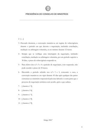 PRESIDÊNCIA DO CONSELHO DE MINISTROS
4
2 - […].
3 - Havendo denúncia, a convenção mantém-se em regime de sobrevigência
durante o período em que decorra a negociação, incluindo conciliação,
mediação ou arbitragem voluntária, ou no mínimo durante 12 meses.
4 - Sempre que se verifique uma interrupção da negociação, incluindo
conciliação, mediação ou arbitragem voluntária, por um período superior a
30 dias, o prazo de sobrevigência suspende-se.
5 - Para efeitos dos n.ºs 3 e 4 o período de negociação, com suspensão, não
pode exceder o prazo de 18 meses.
6 - Decorrido o período referido nos n.ºs 3 e 5, consoante o caso, a
convenção mantém-se em vigor durante 45 dias após qualquer das partes
comunicar ao ministério responsável pela área laboral e à outra parte que o
processo de negociação terminou sem acordo, após o que caduca.
7 - [Anterior n.º 5].
8 - [Anterior n.º 6].
9 - [Anterior n.º 7].
10 - [Anterior n.º 8].
11 - [Anterior n.º 9].
Artigo 502.º
 