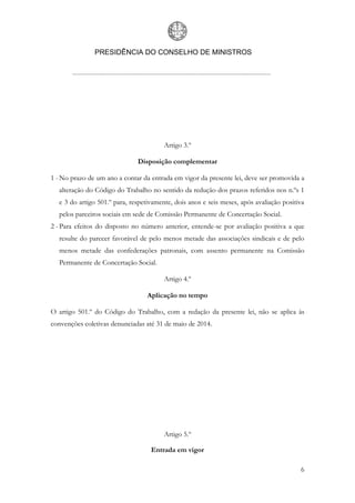 PRESIDÊNCIA DO CONSELHO DE MINISTROS
6
Artigo 3.º
Disposição complementar
1 -No prazo de um ano a contar da entrada em vigor da presente lei, deve ser promovida a
alteração do Código do Trabalho no sentido da redução dos prazos referidos nos n.ºs 1
e 3 do artigo 501.º para, respetivamente, dois anos e seis meses, após avaliação positiva
pelos parceiros sociais em sede de Comissão Permanente de Concertação Social.
2 -Para efeitos do disposto no número anterior, entende-se por avaliação positiva a que
resulte do parecer favorável de pelo menos metade das associações sindicais e de pelo
menos metade das confederações patronais, com assento permanente na Comissão
Permanente de Concertação Social.
Artigo 4.º
Aplicação no tempo
O artigo 501.º do Código do Trabalho, com a redação da presente lei, não se aplica às
convenções coletivas denunciadas até 31 de maio de 2014.
Artigo 5.º
Entrada em vigor
 
