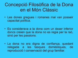 Concepció Filosòfica de la Dona en el Món Clàssic Les dones gregues i romanes mai  van posseir  capacitat política.  Es considerava a la dona com un ésser inferior doncs creien que la dona no es regia per la raó, sinó per les passions. La dona no era digna de confiança, quedant relegada a les tasques domèstiques, de reproducció i conservació del grup familiar . 