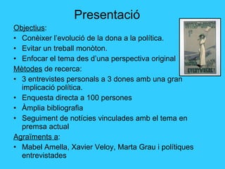 Presentació Objectius : Conèixer l’evolució de la dona a la política. Evitar un treball monòton. Enfocar el tema des d’una perspectiva original Mètodes  de recerca:  3 entrevistes personals a 3 dones amb una gran implicació política. Enquesta directa a 100 persones Àmplia bibliografia Seguiment de notícies vinculades amb el tema en premsa actual Agraïments a : Mabel Amella, Xavier Veloy, Marta Grau i polítiques entrevistades 