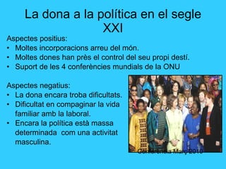 La dona a la política en el segle XXI Aspectes positius: Moltes incorporacions arreu del món. Moltes dones han près el control del seu propi destí. Suport de les 4 conferències mundials de la ONU Aspectes negatius: La dona encara troba dificultats. Dificultat en compaginar la vida familiar amb la laboral. Encara la política està massa determinada  com una activitat  masculina. Conferència Març 2010 