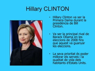 Hillary CLINTON Hillary Clinton va ser la Primera Dama durant la presidència de Bill Clinton. Va ser la principal rival de Barack Obama en les eleccions de 2008 fins que aquest va guanyar les eleccions. La seva prioritat és poder millorar els serveis i la qualitat de vida dels habitants d’Estats Units. 