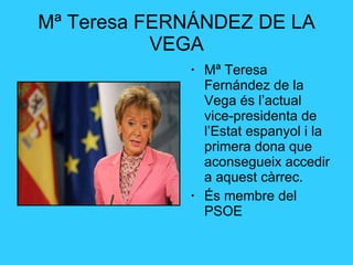 Mª Teresa FERNÁNDEZ DE LA VEGA Mª Teresa Fernández de la Vega és l’actual vice-presidenta de l’Estat espanyol i la primera dona que aconsegueix accedir a aquest càrrec. És membre del PSOE 