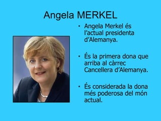 Angela MERKEL Angela Merkel és l’actual presidenta d’Alemanya. És la primera dona que arriba al càrrec Cancellera d’Alemanya. És considerada la dona més poderosa del món actual. 