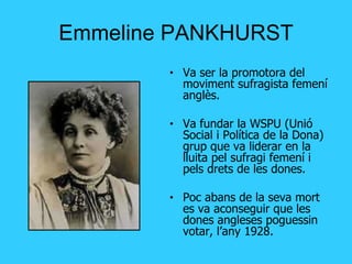 Emmeline PANKHURST Va ser la promotora del moviment sufragista femení anglès. Va fundar la WSPU (Unió Social i Política de la Dona) grup que va liderar en la lluita pel sufragi femení i pels drets de les dones. Poc abans de la seva mort es va aconseguir que les dones angleses poguessin votar, l’any 1928. 