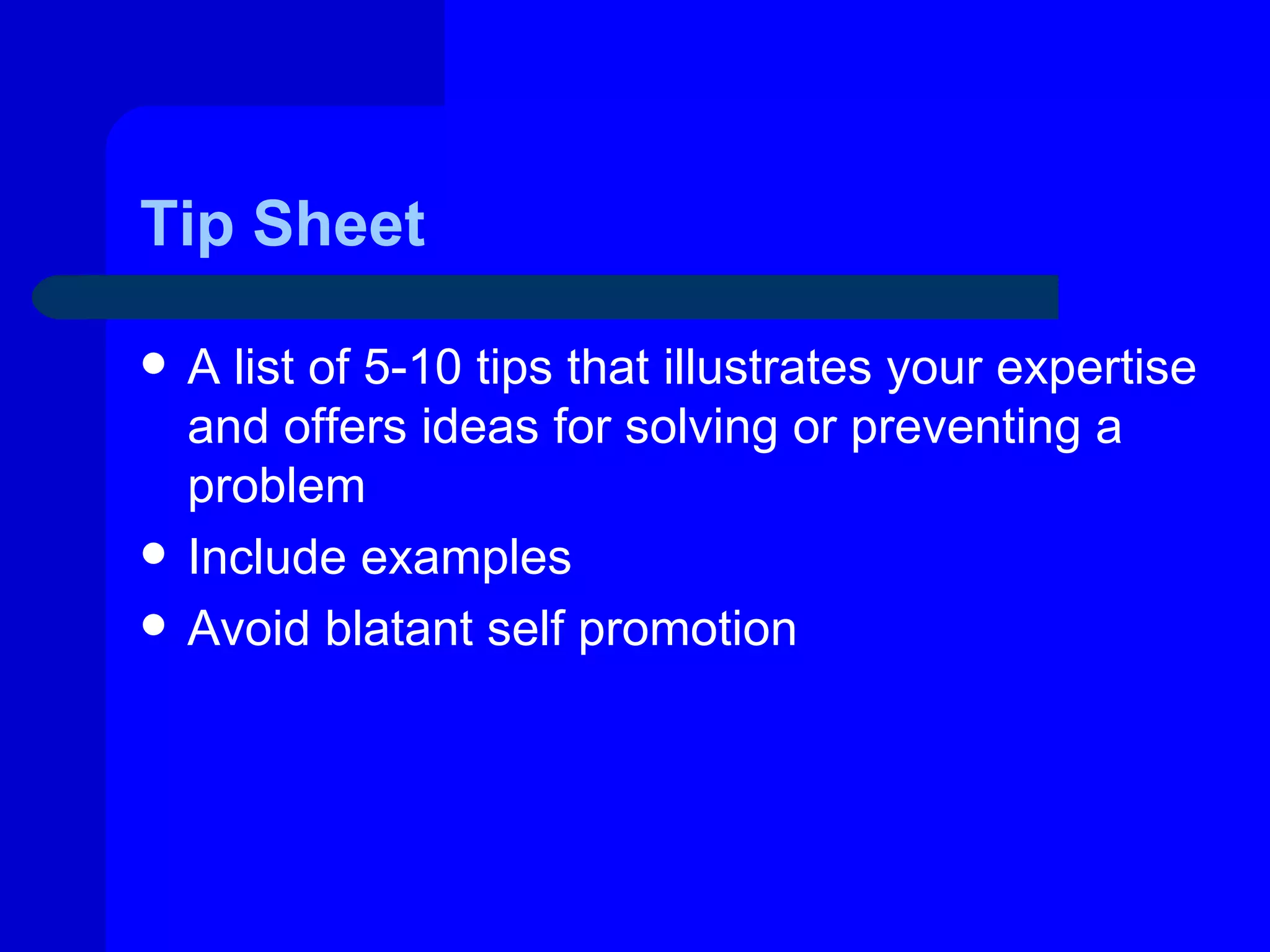 Tip Sheet

   A list of 5-10 tips that illustrates your expertise
    and offers ideas for solving or preventing a
    problem
   Include examples
   Avoid blatant self promotion
 