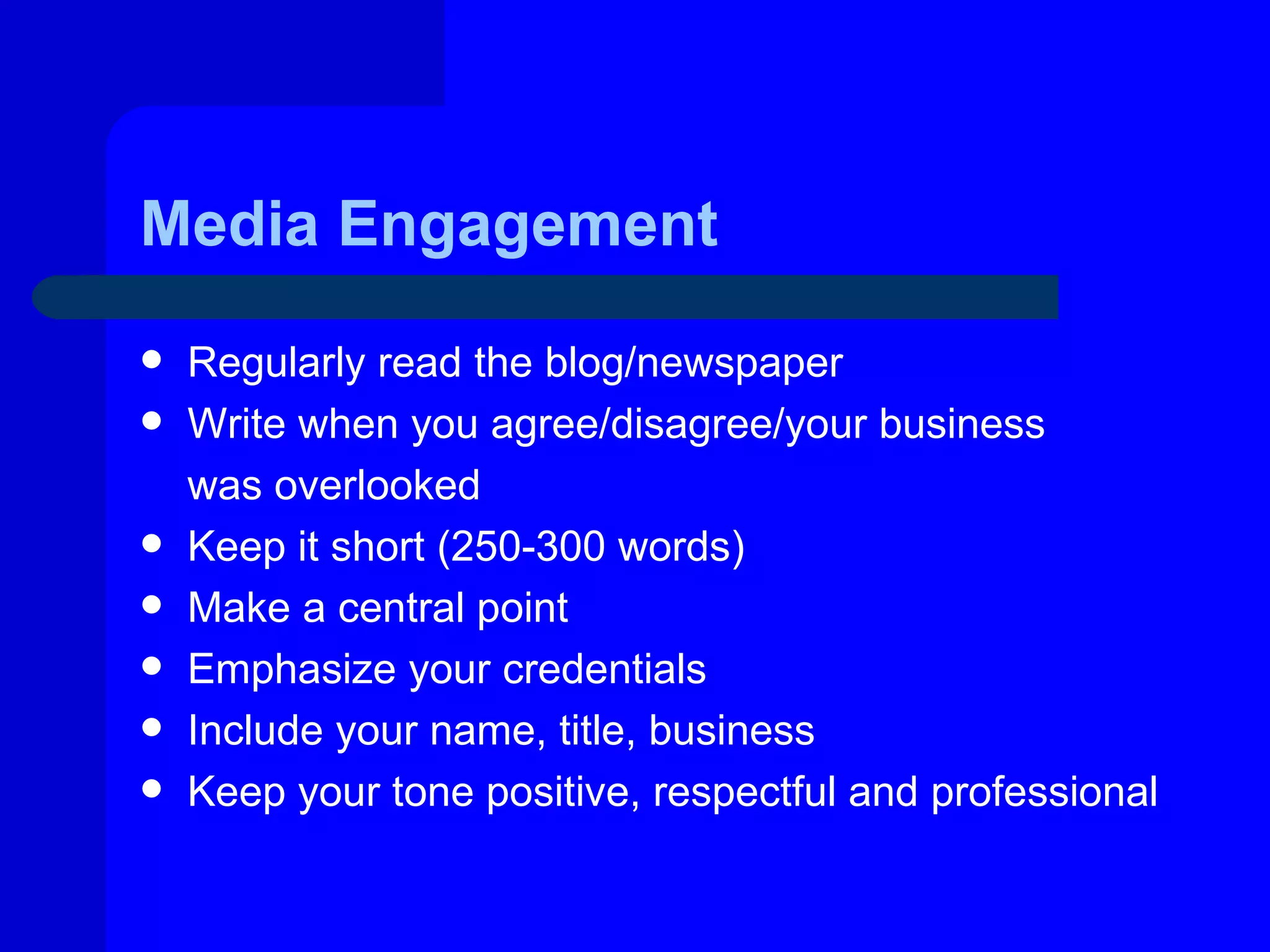 Media Engagement
   Regularly read the blog/newspaper
   Write when you agree/disagree/your business
    was overlooked
   Keep it short (250-300 words)
   Make a central point
   Emphasize your credentials
   Include your name, title, business
   Keep your tone positive, respectful and professional
 