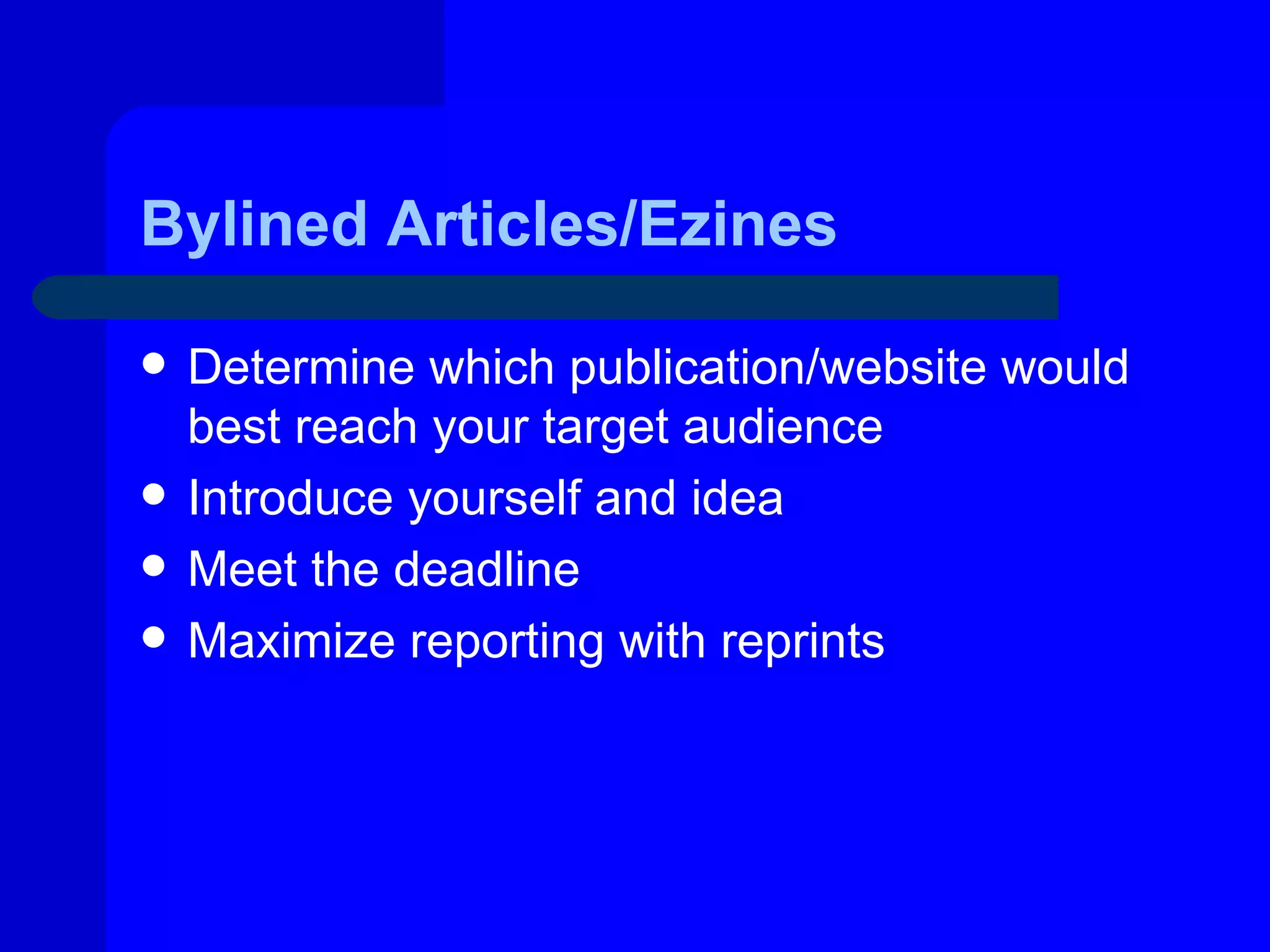 Bylined Articles/Ezines

   Determine which publication/website would
    best reach your target audience
   Introduce yourself and idea
   Meet the deadline
   Maximize reporting with reprints
 