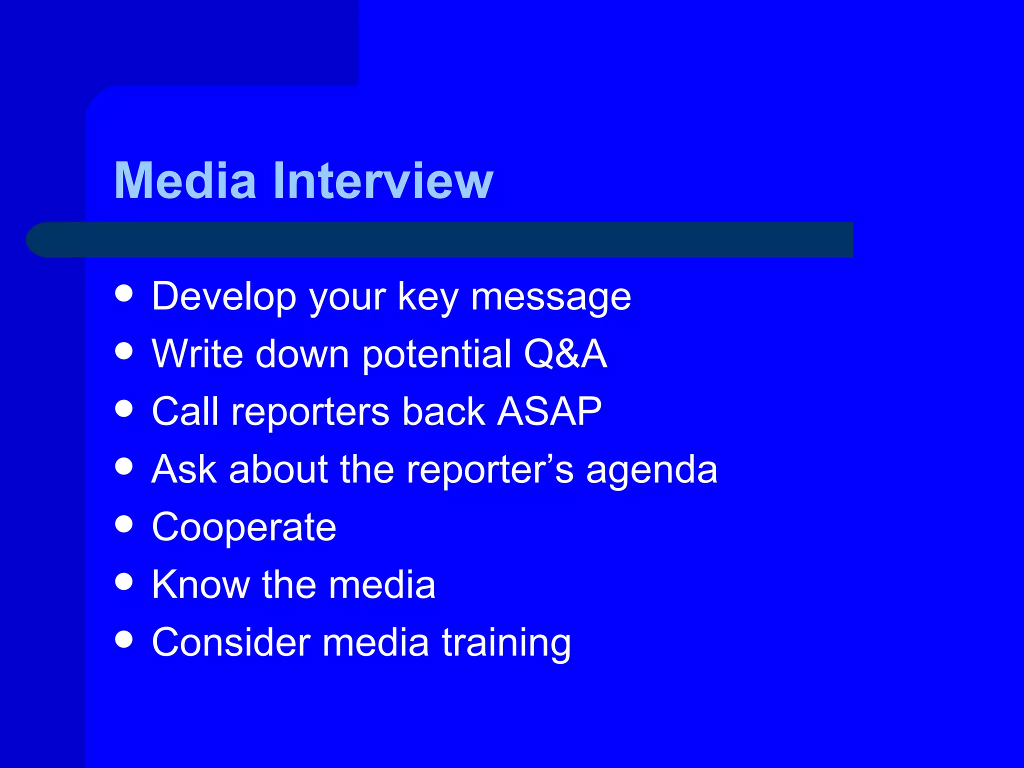 Media Interview

   Develop your key message
   Write down potential Q&A
   Call reporters back ASAP
   Ask about the reporter’s agenda
   Cooperate
   Know the media
   Consider media training
 