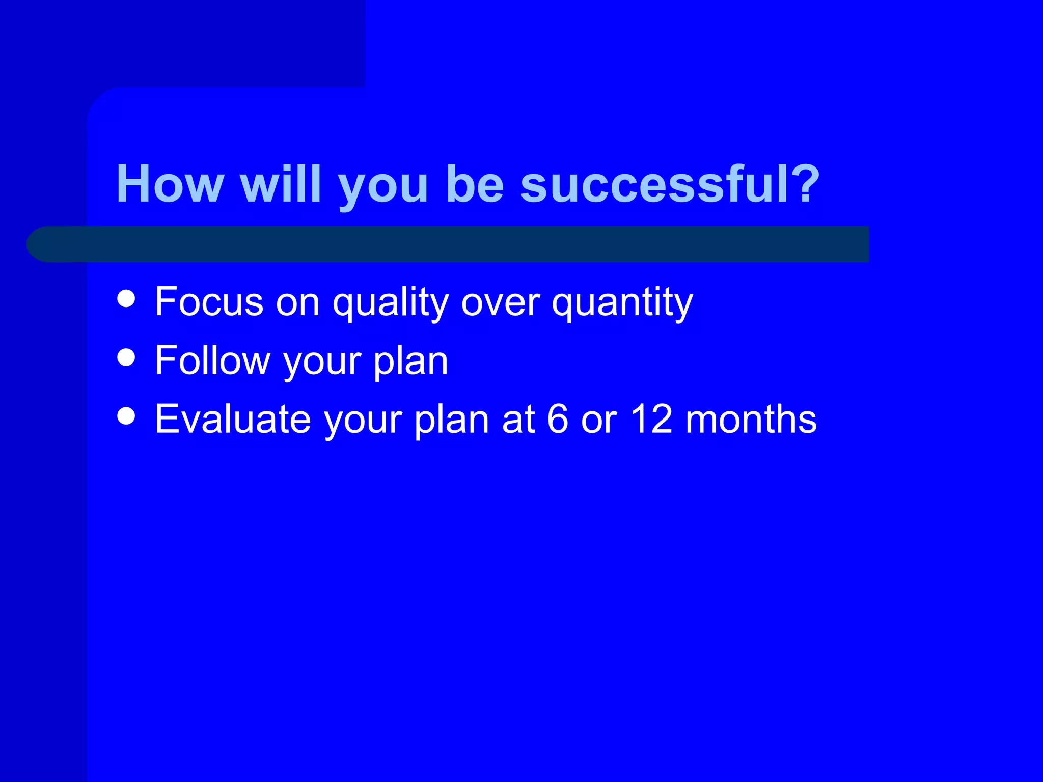 How will you be successful?

   Focus on quality over quantity
   Follow your plan
   Evaluate your plan at 6 or 12 months
 
