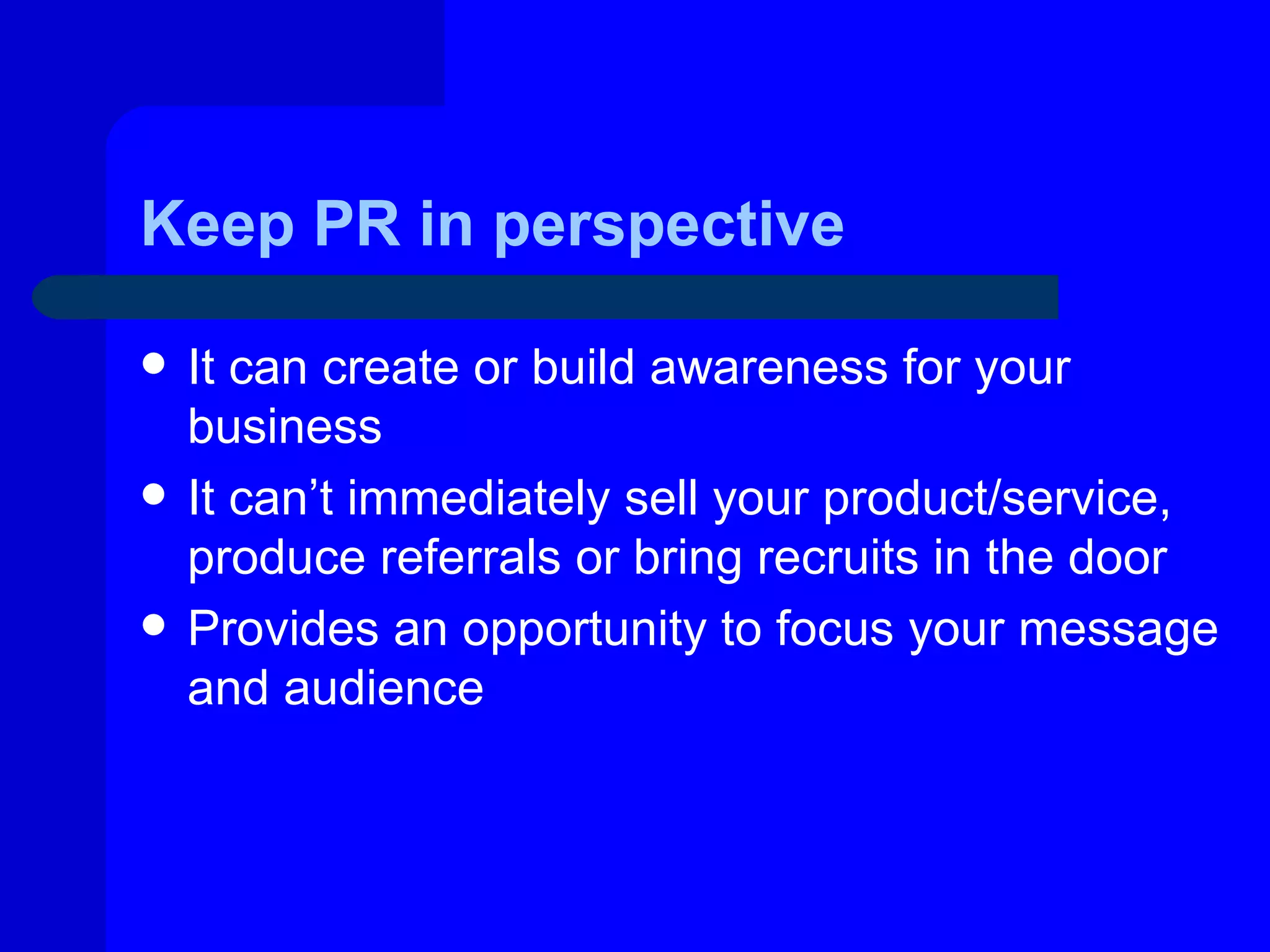 Keep PR in perspective

   It can create or build awareness for your
    business
   It can’t immediately sell your product/service,
    produce referrals or bring recruits in the door
   Provides an opportunity to focus your message
    and audience
 