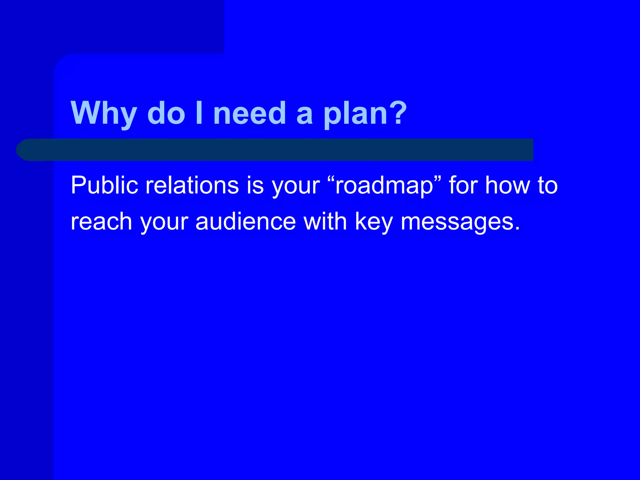 Why do I need a plan?

Public relations is your “roadmap” for how to
reach your audience with key messages.
 