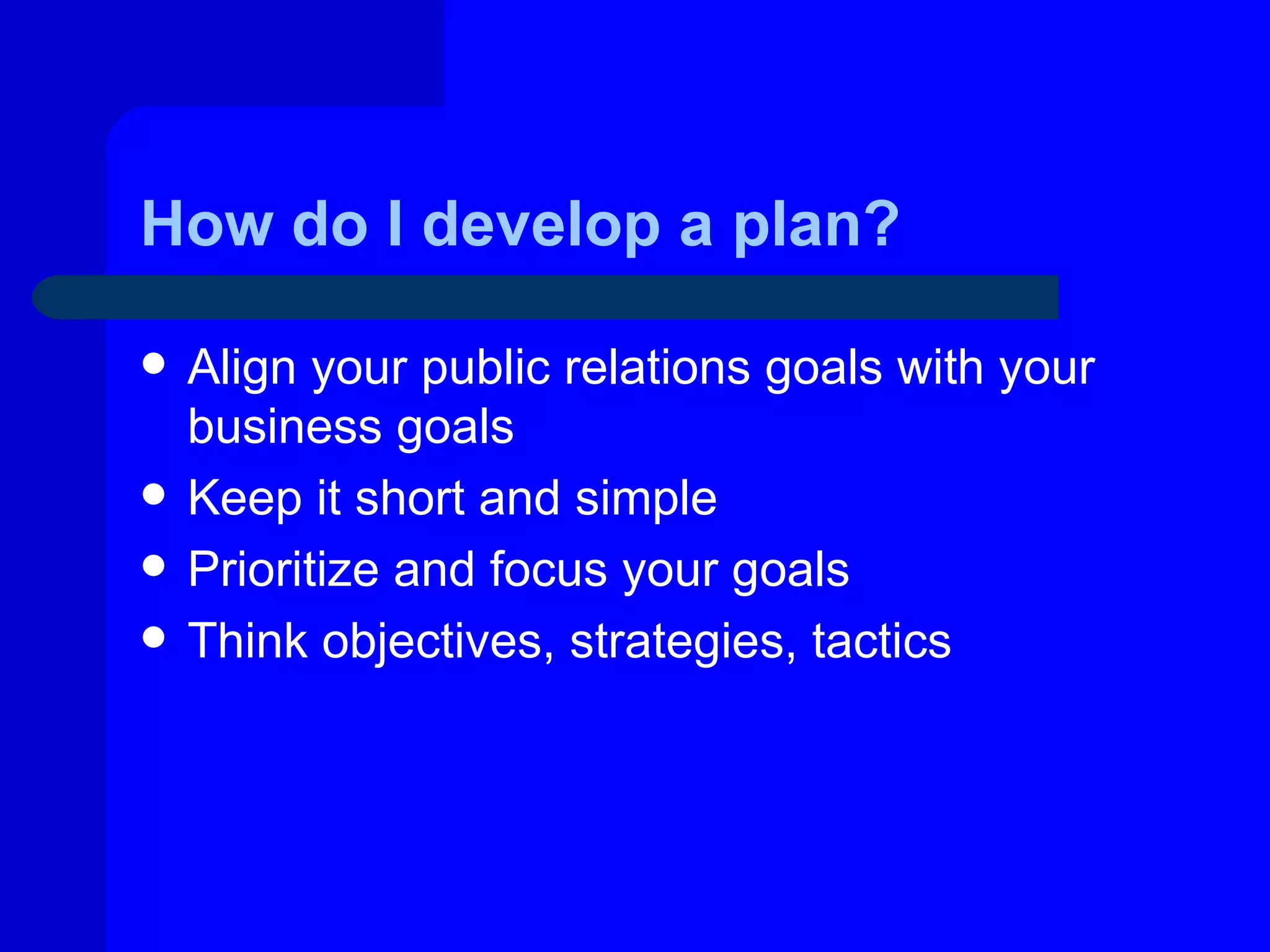 How do I develop a plan?

   Align your public relations goals with your
    business goals
   Keep it short and simple
   Prioritize and focus your goals
   Think objectives, strategies, tactics
 