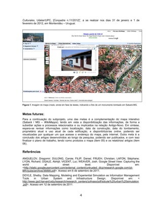Culturales, Udelar/UPC, [Conpadre n.11/2012]”, a se realizar nos dias 31 de janeiro e 1 de
fevereiro de 2012, em Montevidéu – Uruguai.




Figura 1. Imagem do mapa criado, ainda em fase de testes, indicando a foto de um monumento tombado em Sabará-MG.



Metas futuras:
Para a continuação do subprojeto, uma das metas é a complementação do mapa interativo
(Sabará / MG – WikiMapps), tendo em vista a disponibilização das informações, de forma a
subsidiar ações e processos relacionados e ou implicados na relação Antigo-Novo. Em síntese,
espera-se revisar informações como localização, data da construção, data do tombamento,
proprietário atual e uso atual de cada edificação, e disponibilizá-las online, podendo ser
visualizadas por qualquer um que acesse o endereço do mapa, pela internet. Outra meta é a
conclusão dos artigos desenvolvidos ao longo da pesquisa, podendo ser publicados, e com isso
finalizar o plano de trabalho, tendo como produtos o mapa (item 05) e os relatórios/ artigos (item
06).


Referências

ANGUELOV, Dragomir; DULONG, Carole; FILIP, Daniel; FRUEH, Christian; LAFON, Stéphane;
LYON, Richard; OGALE, Abhijit; VICENT, Luc; WEAVER, Josh. Google Street View: Capturing the
world               at             street           level.             Disponível            em:
<http://static.googleusercontent.com/external_content/untrusted_dlcp/research.google.com/pt-
BR//pubs/archive/36899.pdf>. Acesso em 6 de setembro de 2011.
DOYLE, Shelby. Data Mapping, Modeling and Experiential Simulation as Information Management
Tools     in   Urban     System      and    Infrastructure   Design.    Disponível  em:    <
http://www.gsd.harvard.edu/research/research_centers/zofnass/pdf/sdoyle%20urban%20simulation
.pdf>. Acesso em 12 de setembro de 2011.



                                                        4
 