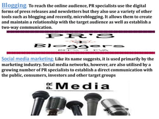 Blogging: To reach the online audience, PR specialists use the digital 
forms of press releases and newsletters but they also use a variety of other 
tools such as blogging and recently, microblogging. It allows them to create 
and maintain a relationship with the target audience as well as establish a 
two-way communication. 
Social media marketing: Like its name suggests, it is used primarily by the 
marketing industry. Social media networks, however, are also utilised by a 
growing number of PR specialists to establish a direct communication with 
the public, consumers, investors and other target groups 
 