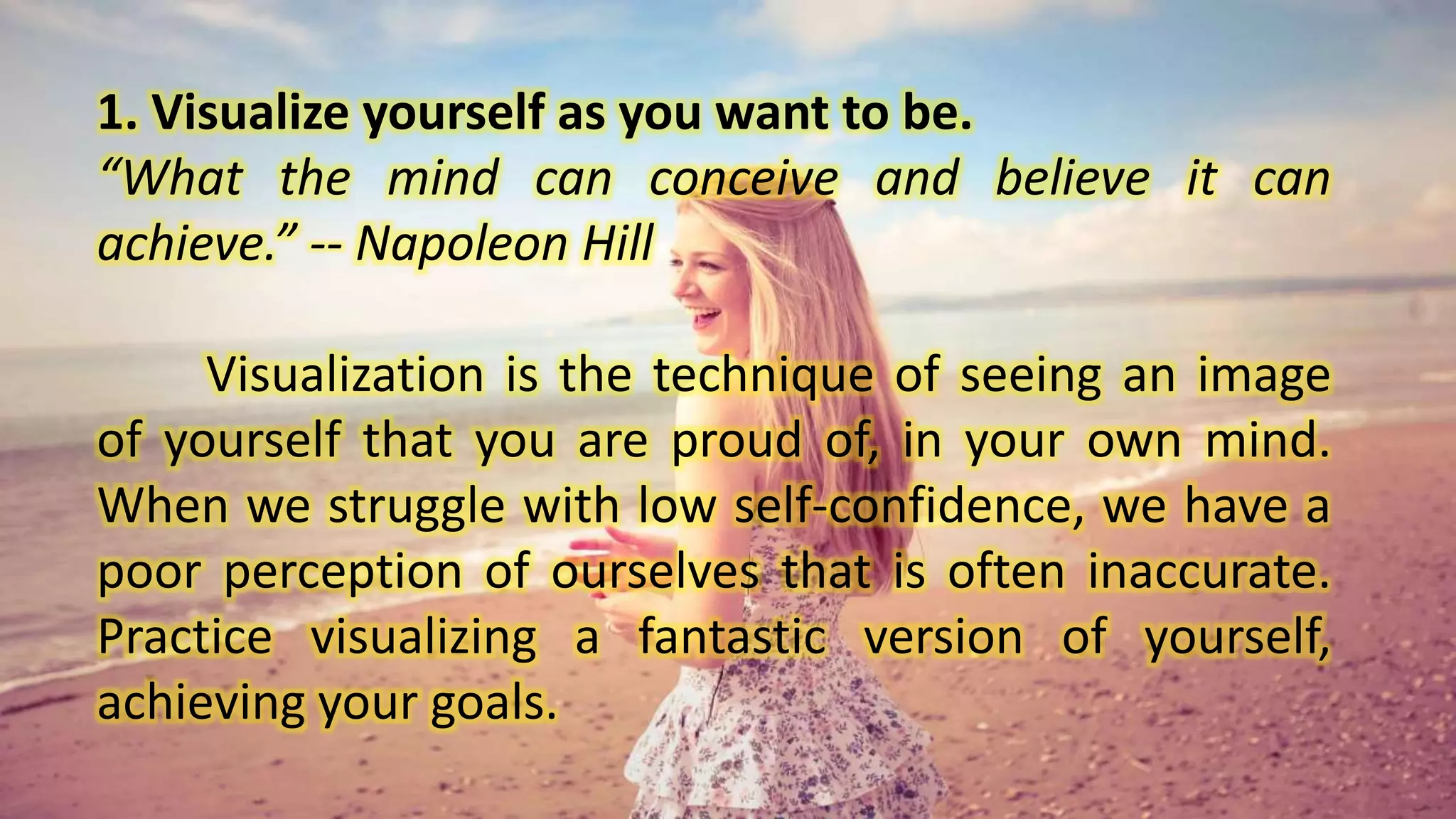 1. Visualize yourself as you want to be.
“What the mind can conceive and believe it can
achieve.” -- Napoleon Hill
Visualization is the technique of seeing an image
of yourself that you are proud of, in your own mind.
When we struggle with low self-confidence, we have a
poor perception of ourselves that is often inaccurate.
Practice visualizing a fantastic version of yourself,
achieving your goals.
 