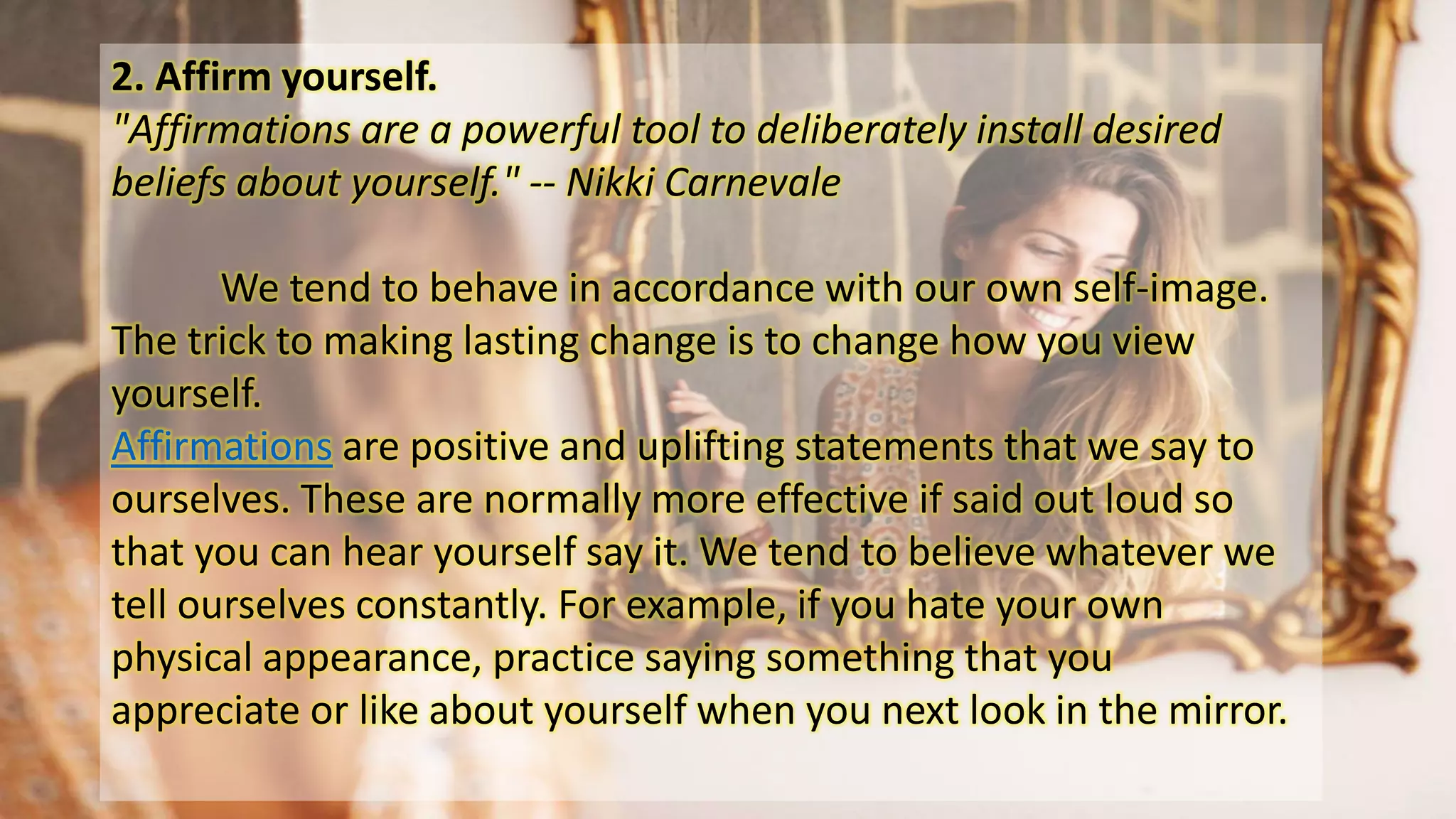 2. Affirm yourself.
"Affirmations are a powerful tool to deliberately install desired
beliefs about yourself." -- Nikki Carnevale
We tend to behave in accordance with our own self-image.
The trick to making lasting change is to change how you view
yourself.
Affirmations are positive and uplifting statements that we say to
ourselves. These are normally more effective if said out loud so
that you can hear yourself say it. We tend to believe whatever we
tell ourselves constantly. For example, if you hate your own
physical appearance, practice saying something that you
appreciate or like about yourself when you next look in the mirror.
 