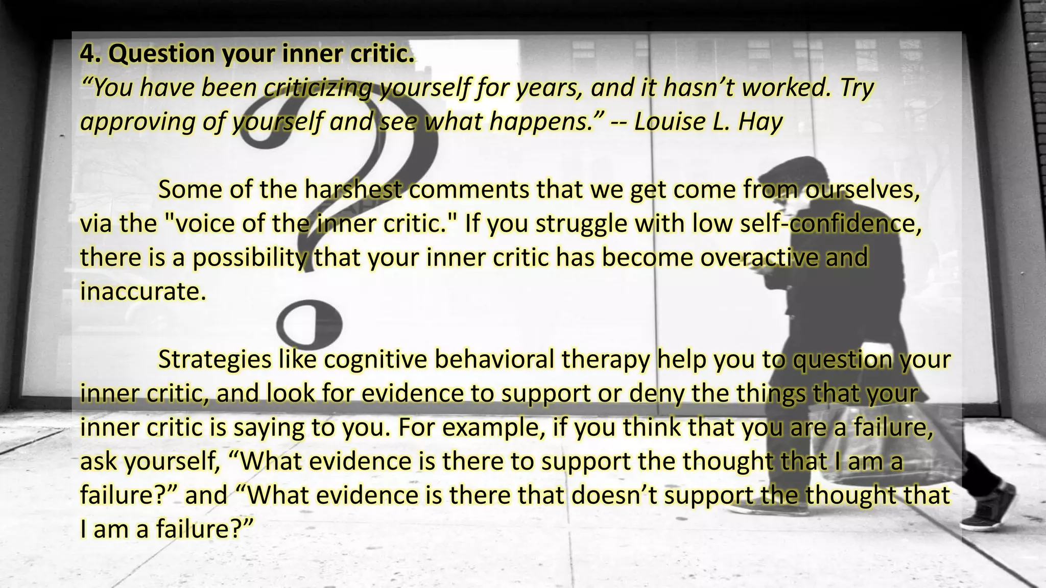 4. Question your inner critic.
“You have been criticizing yourself for years, and it hasn’t worked. Try
approving of yourself and see what happens.” -- Louise L. Hay
Some of the harshest comments that we get come from ourselves,
via the "voice of the inner critic." If you struggle with low self-confidence,
there is a possibility that your inner critic has become overactive and
inaccurate.
Strategies like cognitive behavioral therapy help you to question your
inner critic, and look for evidence to support or deny the things that your
inner critic is saying to you. For example, if you think that you are a failure,
ask yourself, “What evidence is there to support the thought that I am a
failure?” and “What evidence is there that doesn’t support the thought that
I am a failure?”
 