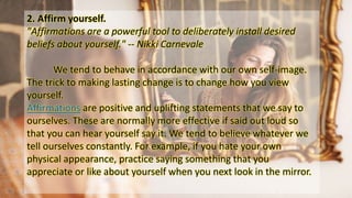 2. Affirm yourself.
"Affirmations are a powerful tool to deliberately install desired
beliefs about yourself." -- Nikki Carnevale
We tend to behave in accordance with our own self-image.
The trick to making lasting change is to change how you view
yourself.
Affirmations are positive and uplifting statements that we say to
ourselves. These are normally more effective if said out loud so
that you can hear yourself say it. We tend to believe whatever we
tell ourselves constantly. For example, if you hate your own
physical appearance, practice saying something that you
appreciate or like about yourself when you next look in the mirror.
 