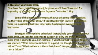 4. Question your inner critic.
“You have been criticizing yourself for years, and it hasn’t worked. Try
approving of yourself and see what happens.” -- Louise L. Hay
Some of the harshest comments that we get come from ourselves,
via the "voice of the inner critic." If you struggle with low self-confidence,
there is a possibility that your inner critic has become overactive and
inaccurate.
Strategies like cognitive behavioral therapy help you to question your
inner critic, and look for evidence to support or deny the things that your
inner critic is saying to you. For example, if you think that you are a failure,
ask yourself, “What evidence is there to support the thought that I am a
failure?” and “What evidence is there that doesn’t support the thought that
I am a failure?”
 