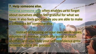 7. Help someone else.
Helping someone else often enables us to forget
about ourselves and to feel grateful for what we
have. It also feels good when you are able to make
a difference for someone else.
Instead of focusing on your own weaknesses,
volunteer to mentor, practically assist or teach
another, and you'll see your self-confidence grow
automatically in the process.
 