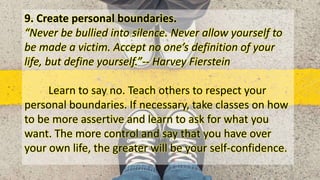 9. Create personal boundaries.
“Never be bullied into silence. Never allow yourself to
be made a victim. Accept no one’s definition of your
life, but define yourself.”-- Harvey Fierstein
Learn to say no. Teach others to respect your
personal boundaries. If necessary, take classes on how
to be more assertive and learn to ask for what you
want. The more control and say that you have over
your own life, the greater will be your self-confidence.
 