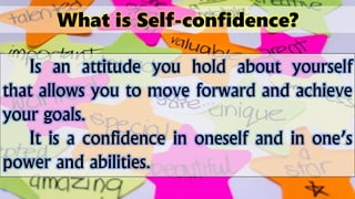 What is Self-confidence?
Is an attitude you hold about yourself
that allows you to move forward and achieve
your goals.
It is a confidence in oneself and in one’s
power and abilities.
 