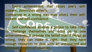 Every achievement that raises one’s self-
esteem, diminishes other’s.
Comparing in a wrong way may affect their self-
esteem and self-confidence.
Self-confidence enables a person to take risks,
to challenge themselves and move on to new
achievements. It provide the belief that if things go
wrong, they can make it right, that they have
enough resources to deal with an unexpected and
unknown aspects of situation.
 