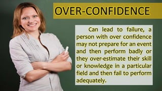 OVER-CONFIDENCE
Can lead to failure, a
person with over confidence
may not prepare for an event
and then perform badly or
they over-estimate their skill
or knowledge in a particular
field and then fail to perform
adequately.
 