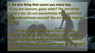 3. Do one thing that scares you every day.
“If you are insecure, guess what? The rest of the
world is too. Do not overestimate the competition
and underestimate yourself. You are better than you
think.” -- T. Harv Eker
The best way to overcome fear is to face it
head-on. By doing something that scares you every
day and gaining confidence from every experience,
you will see your self-confidence soar. So, get out of
your comfort zone and face your fears!
 