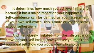 It determines how much you achieve in life and
because it has a major impact on your happiness.
Self-confidence can be defined as your assessment
of your own self-worth. This is more or less the same
as your self-esteem.
And is closely related to the discrepancy
between your self image (how you see yourself) and
your ideal self (how you would ideally like to be).
 