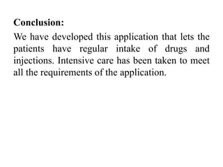 Conclusion:
We have developed this application that lets the
patients have regular intake of drugs and
injections. Intensive care has been taken to meet
all the requirements of the application.
 