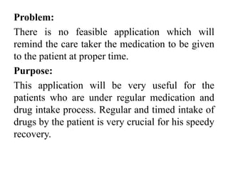 Problem:
There is no feasible application which will
remind the care taker the medication to be given
to the patient at proper time.
Purpose:
This application will be very useful for the
patients who are under regular medication and
drug intake process. Regular and timed intake of
drugs by the patient is very crucial for his speedy
recovery.
 