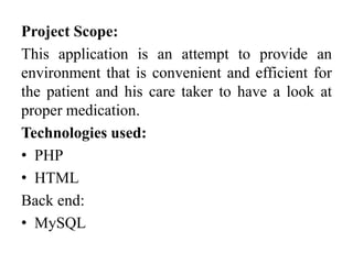 Project Scope:
This application is an attempt to provide an
environment that is convenient and efficient for
the patient and his care taker to have a look at
proper medication.
Technologies used:
• PHP
• HTML
Back end:
• MySQL
 