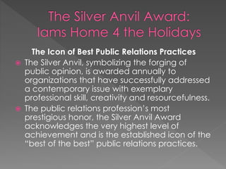 The Icon of Best Public Relations Practices
 The Silver Anvil, symbolizing the forging of
public opinion, is awarded annually to
organizations that have successfully addressed
a contemporary issue with exemplary
professional skill, creativity and resourcefulness.
 The public relations profession’s most
prestigious honor, the Silver Anvil Award
acknowledges the very highest level of
achievement and is the established icon of the
“best of the best” public relations practices.
 