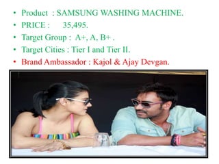 • Product : SAMSUNG WASHING MACHINE.
• PRICE : 35,495.
• Target Group : A+, A, B+ .
• Target Cities : Tier I and Tier II.
• Brand Ambassador : Kajol & Ajay Devgan.
 