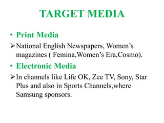 TARGET MEDIA
• Print Media
National English Newspapers, Women’s
magazines ( Femina,Women’s Era,Cosmo).
• Electronic Media
In channels like Life OK, Zee TV, Sony, Star
Plus and also in Sports Channels,where
Samsung sponsors.
 