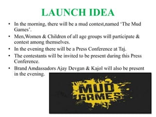 LAUNCH IDEA
• In the morning, there will be a mud contest,named ‘The Mud
Games’.
• Men,Women & Children of all age groups will participate &
contest among themselves.
• In the evening there will be a Press Conference at Taj.
• The contestants will be invited to be present during this Press
Conference.
• Brand Amdassadors Ajay Devgan & Kajol will also be present
in the evening.
 