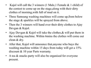 • Kajol will call the 3 winners (1 Male,1 Female & 1 child) of
the contest to come up on the stage,along with their dirty
clothes of morning,with full of mud on it.
• Three Samsung washing machines will come up,from below
the stage & sparkles will be sprayed from above.
• Then the 3 winners will hand over their dirty clothes to Ajay
Devgan & Kajol.
• Ajay Devgan & Kajol will take the clothes,& will put them in
the washing machine. Within 6mins the clothes will come out
clean & dry.
• After that, Kajol will announce that,anyone who buys the
washing machine within 15 days from today will get a 15%
discount & 10 year Parts warranty.
• A tea & snacks party will also be organised for everyone
present.
 