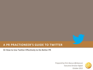 A PR PRACTIONEER’S GUIDE TO TWITTER
Or How to Use Twitter Effectively to Do Better PR

Prepared by Chris Baccus (@cbaccus)
Executive Director Digital
October 2013

 