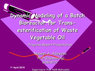 Dynamic Modeling of a Batch Bioreactor for Trans-esterification of Waste Vegetable Oil Progress Report Presentation  Nabeel A. Adeyemi   Ph D  (Engineering) G0828727   Supervisors: Prof AKM Mohiuddin Assoc Prof Dr Tariq Jameel 1 st  April 2010 