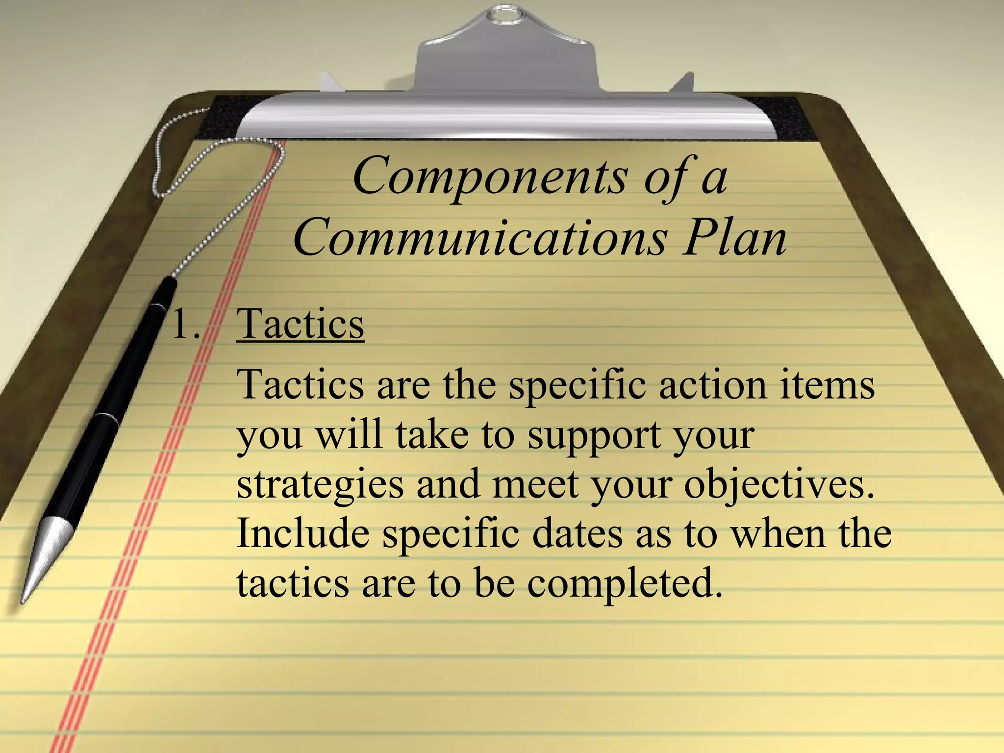Components of a Communications Plan Tactics   Tactics are the specific action items you will take to support your strategies and meet your objectives. Include specific dates as to when the tactics are to be completed. 