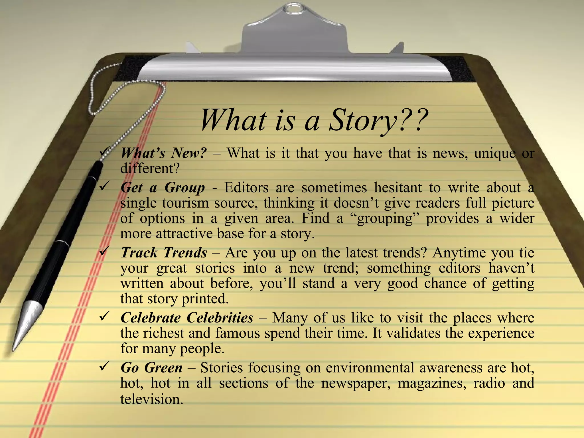 What is a Story?? What’s New?  – What is it that you have that is news, unique or different? Get a Group  - Editors are sometimes hesitant to write about a single tourism source, thinking it doesn’t give readers full picture of options in a given area. Find a “grouping” provides a wider more attractive base for a story. Track Trends  – Are you up on the latest trends? Anytime you tie your great stories into a new trend; something editors haven’t written about before, you’ll stand a very good chance of getting that story printed.  Celebrate Celebrities  – Many of us like to visit the places where the richest and famous spend their time. It validates the experience for many people. Go Green  – Stories focusing on environmental awareness are hot, hot, hot in all sections of the newspaper, magazines, radio and television.   