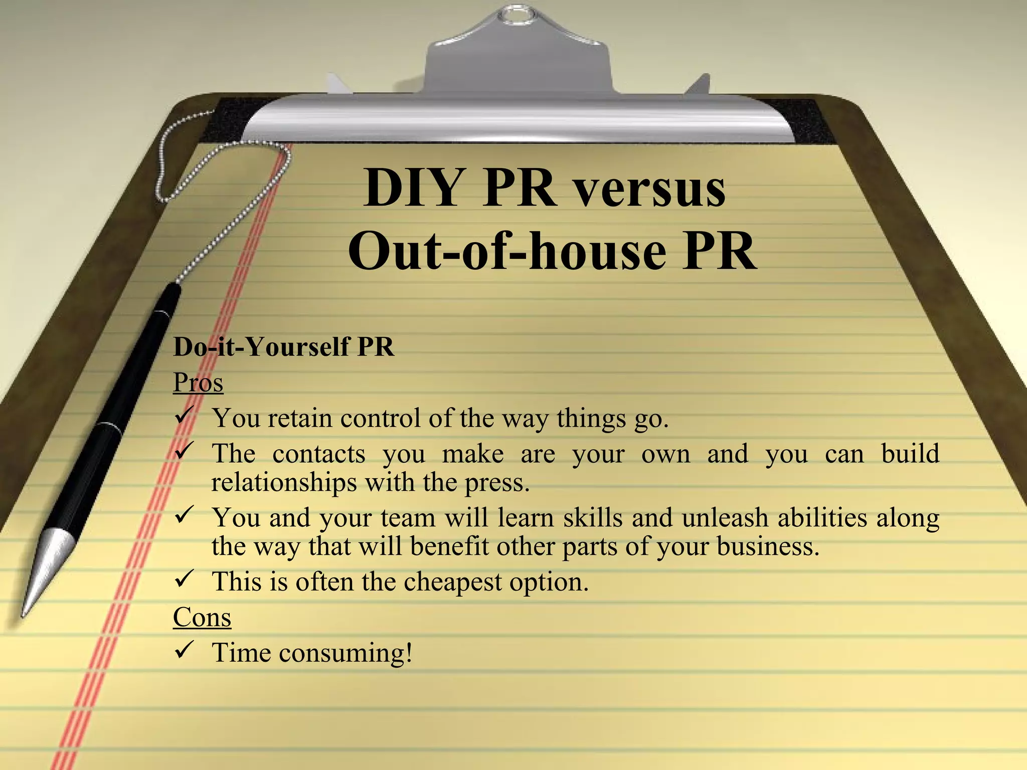 DIY PR versus  Out-of-house PR Do-it-Yourself PR Pros   You retain control of the way things go.   The contacts you make are your own and you can build relationships with the press.   You and your team will learn skills and unleash abilities along the way that will benefit other parts of your business.   This is often the cheapest option.   Cons   Time consuming!   