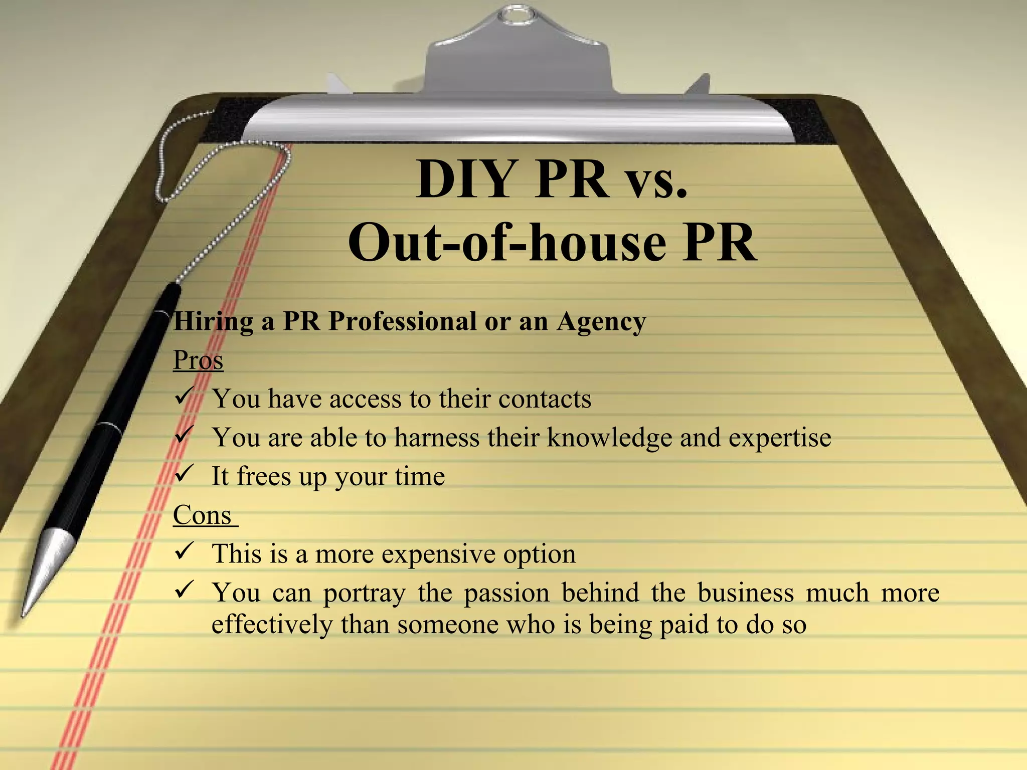 DIY PR vs. Out-of-house PR Hiring a PR Professional or an Agency Pros   You have access to their contacts You are able to harness their knowledge and expertise  It frees up your time Cons  This is a more expensive option  You can portray the passion behind the business much more effectively than someone who is being paid to do so   