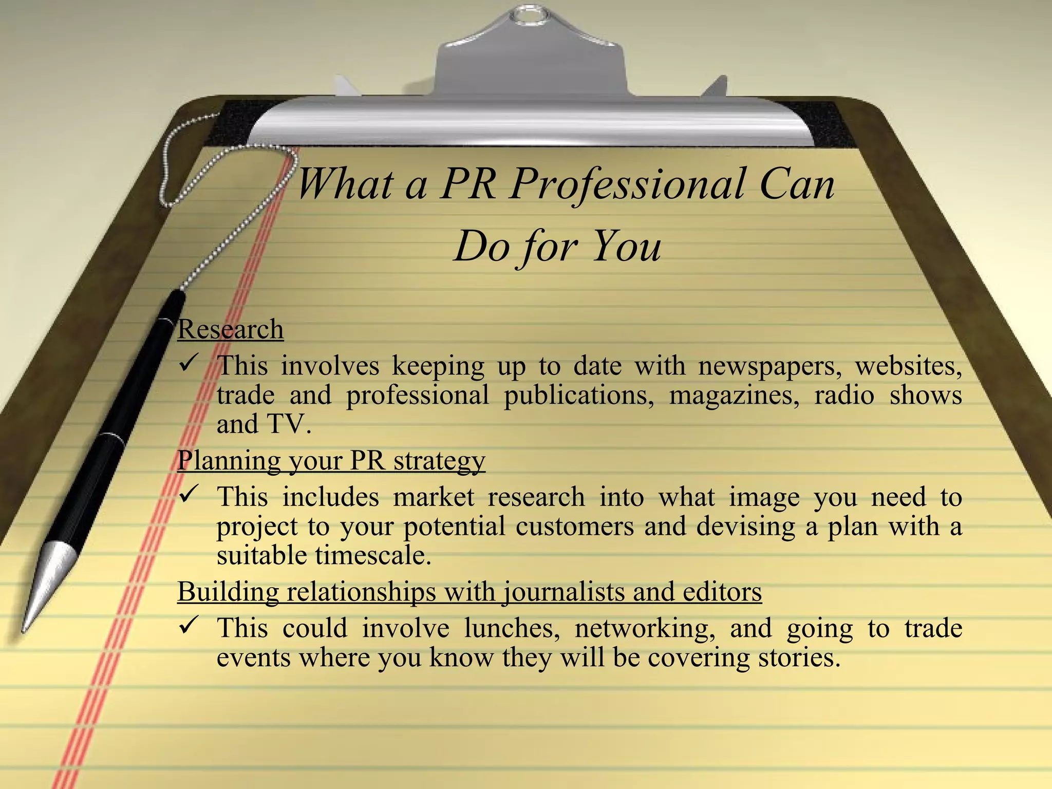 What a PR Professional Can Do for You   Research   This involves keeping up to date with newspapers, websites, trade and professional publications, magazines, radio shows and TV.    Planning your PR strategy   This includes market research into what image you need to project to your potential customers and devising a plan with a suitable timescale.  Building relationships with journalists and editors This could involve lunches, networking, and going to trade events where you know they will be covering stories.  