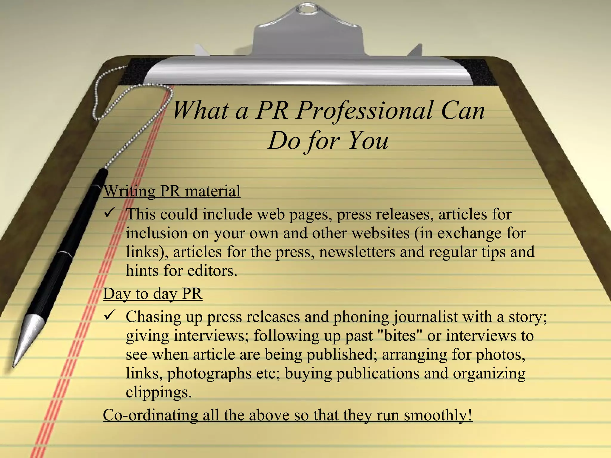 What a PR Professional Can Do for You Writing PR material This could include web pages, press releases, articles for inclusion on your own and other websites (in exchange for links), articles for the press, newsletters and regular tips and hints for editors.  Day to day PR   Chasing up press releases and phoning journalist with a story; giving interviews; following up past "bites" or interviews to see when article are being published; arranging for photos, links, photographs etc; buying publications and organizing clippings.  Co-ordinating all the above so that they run smoothly!  