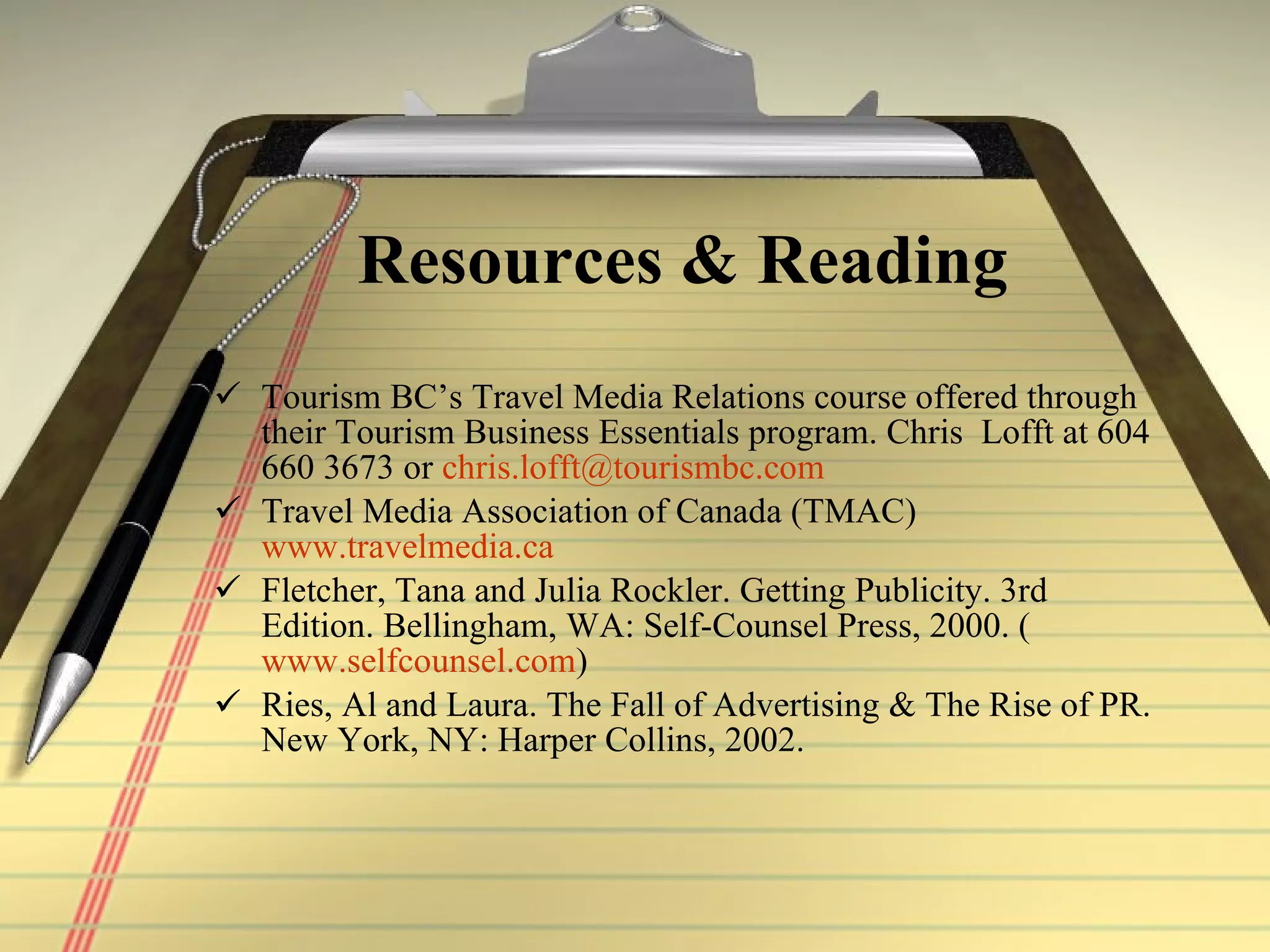 Resources & Reading Tourism BC’s Travel Media Relations course  offered through their Tourism  Business Essentials program. Chris  Lofft at 604 660 3673 or  [email_address] Travel Media Association of Canada (TMAC)  www.travelmedia.ca Fletcher, Tana and Julia Rockler. Getting Publicity. 3rd Edition. Bellingham, WA: Self-Counsel Press, 2000. ( www.selfcounsel.com ) Ries, Al and Laura. The Fall of Advertising & The Rise of PR. New York, NY: Harper Collins, 2002.  