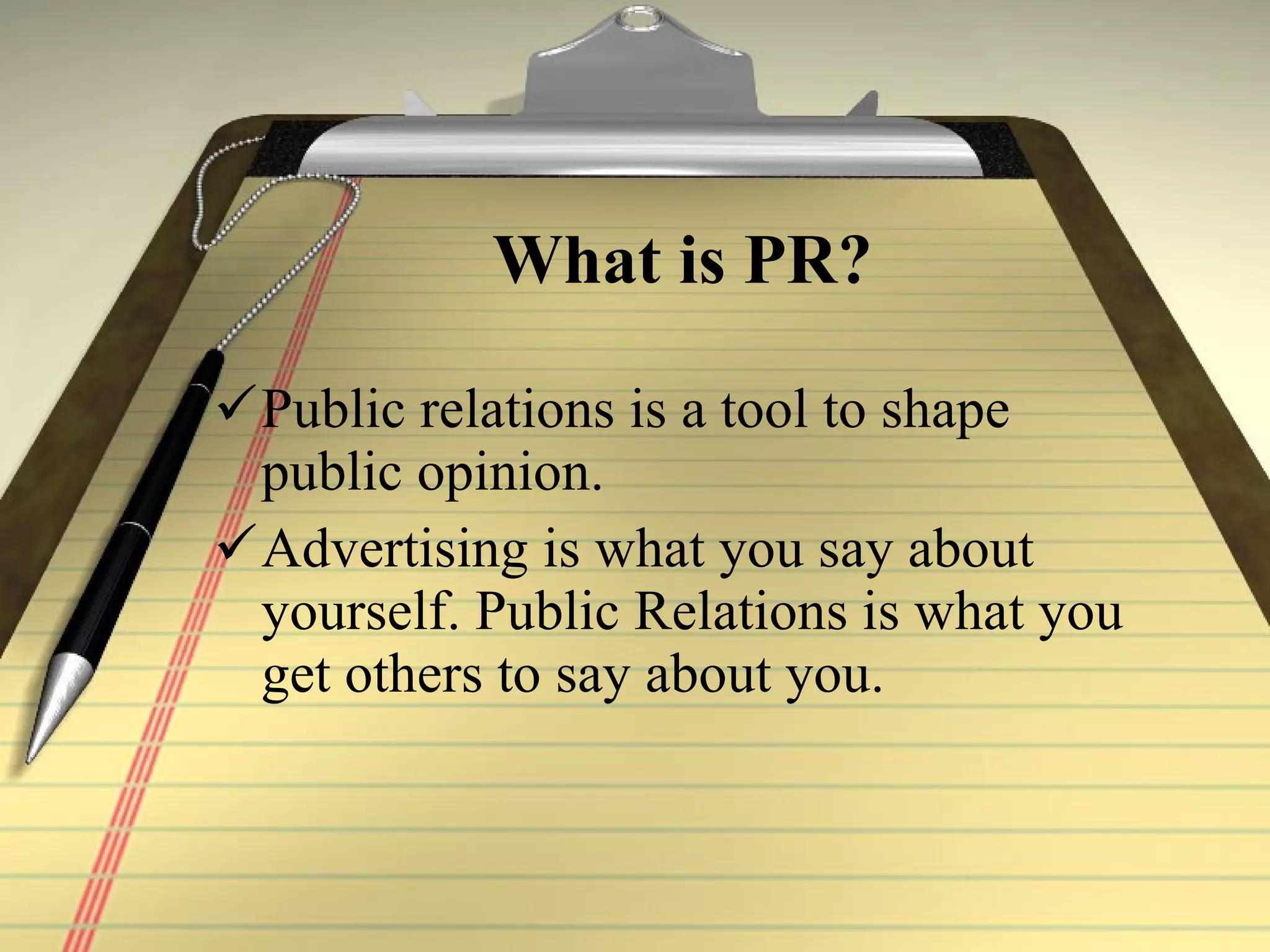 What is PR? Public relations is a tool to shape public opinion. Advertising is what you say about yourself. Public Relations is what you get others to say about you.  